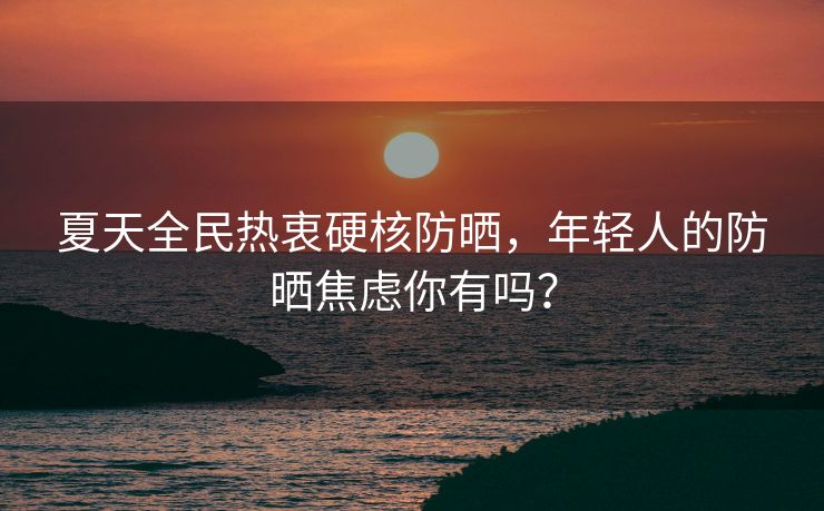 夏天全民热衷硬核防晒，年轻人的防晒焦虑你有吗？