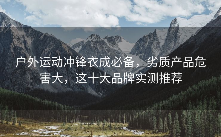 户外运动冲锋衣成必备，劣质产品危害大，这十大品牌实测推荐