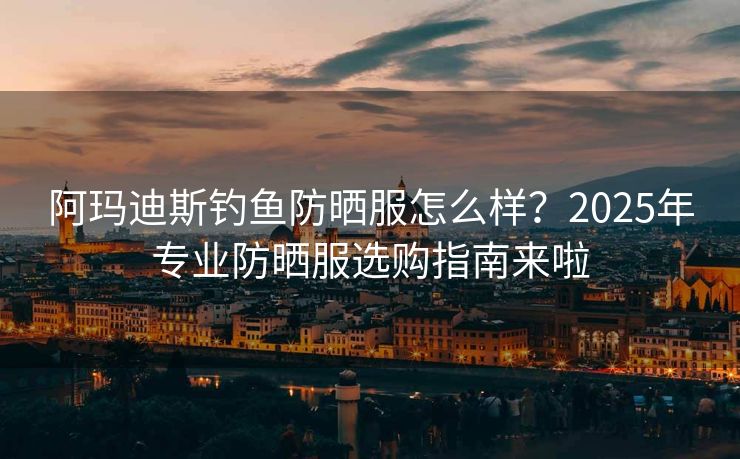 阿玛迪斯钓鱼防晒服怎么样？2025年专业防晒服选购指南来啦