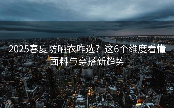 2025春夏防晒衣咋选？这6个维度看懂面料与穿搭新趋势