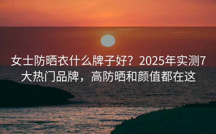 女士防晒衣什么牌子好？2025年实测7大热门品牌，高防晒和颜值都在这