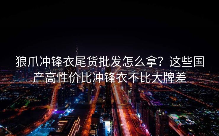 狼爪冲锋衣尾货批发怎么拿？这些国产高性价比冲锋衣不比大牌差
