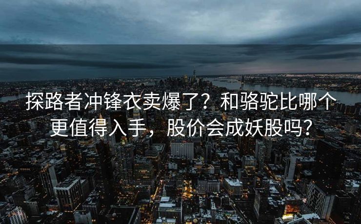 探路者冲锋衣卖爆了？和骆驼比哪个更值得入手，股价会成妖股吗？