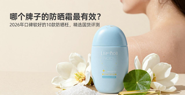 哪个牌子的防晒霜最有效？ 2026年口碑较好的10款防晒霜，精选国货评测